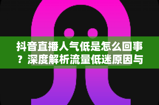 抖音直播人气低是怎么回事?深度解析流量低迷原因与快速涨人气的实战攻略 抖音直播人气低是怎么回事?深度解析流量低迷原因与快速涨人气的实战攻略