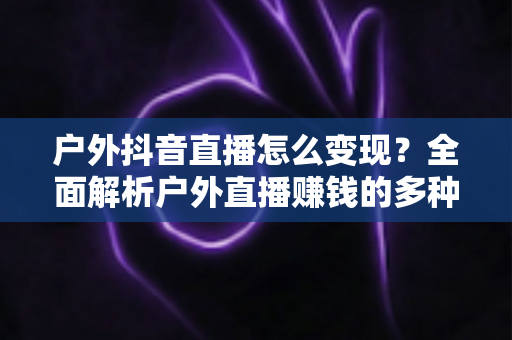 户外抖音直播怎么变现?全面解析户外直播赚钱的多种方式与实战技巧 户外抖音直播怎么变现?全面解析户外直播赚钱的多种方式与实战技巧