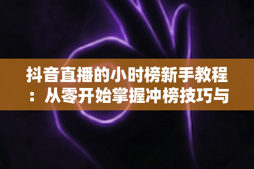 抖音直播的小时榜新手教程：从零开始掌握冲榜技巧与流量密码