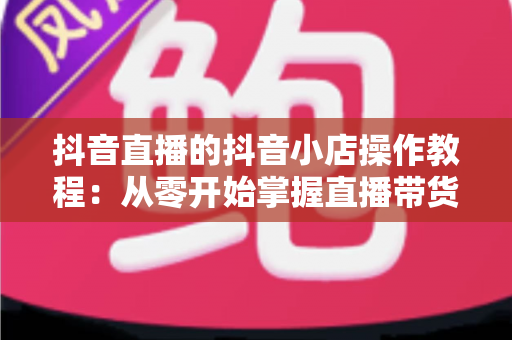 抖音直播的抖音小店操作教程:从零开始掌握直播带货全流程,轻松实现流量变现 抖音直播的抖音小店操作教程:从零开始掌握直播带货全流程,轻松实现流量变现