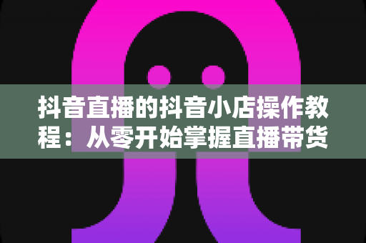 抖音直播的抖音小店操作教程:从零开始掌握直播带货全流程,轻松实现流量变现 抖音直播的抖音小店操作教程:从零开始掌握直播带货全流程,轻松实现流量变现