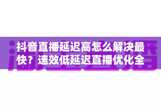 抖音直播延迟高怎么解决最快?速效低延迟直播优化全攻略 抖音直播延迟高怎么解决最快?速效低延迟直播优化全攻略