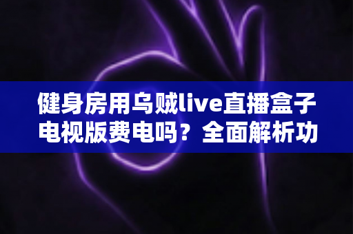 健身房用乌贼live直播盒子电视版费电吗？全面解析功耗真相与省电运营指南