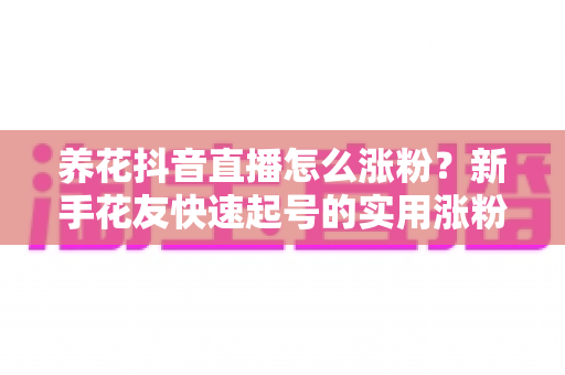 养花抖音直播怎么涨粉？新手花友快速起号的实用涨粉攻略全解析