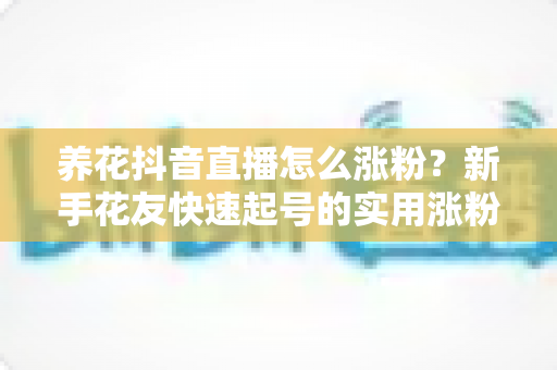 养花抖音直播怎么涨粉？新手花友快速起号的实用涨粉攻略全解析