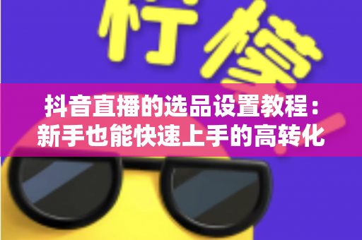 抖音直播的选品设置教程：新手也能快速上手的高转化选品实战全攻略