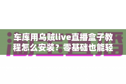 车库用乌贼live直播盒子教程怎么安装?零基础也能轻松搞定的完整安装指南 车库用乌贼live直播盒子教程怎么安装?零基础也能轻松搞定的完整安装指南