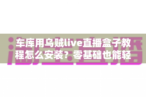 车库用乌贼live直播盒子教程怎么安装?零基础也能轻松搞定的完整安装指南 车库用乌贼live直播盒子教程怎么安装?零基础也能轻松搞定的完整安装指南
