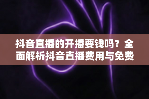 抖音直播的开播要钱吗?全面解析抖音直播费用与免费开播指南 抖音直播的开播要钱吗?全面解析抖音直播费用与免费开播指南