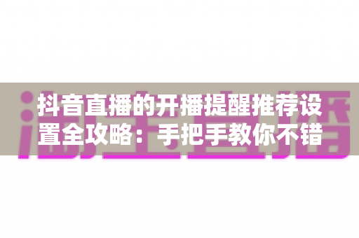 抖音直播的开播提醒推荐设置全攻略:手把手教你不错过任何一场精彩直播的完整指南 抖音直播的开播提醒推荐设置全攻略:手把手教你不错过任何一场精彩直播的完整指南