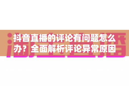 抖音直播的评论有问题怎么办?全面解析评论异常原因与实用解决指南 抖音直播的评论有问题怎么办?全面解析评论异常原因与实用解决指南
