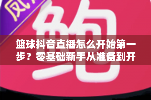 篮球抖音直播怎么开始第一步？零基础新手从准备到开播的完整实战指南