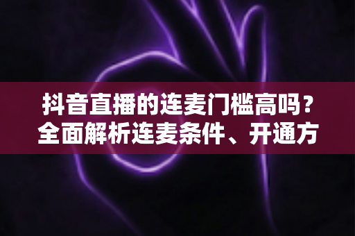 抖音直播的连麦门槛高吗?全面解析连麦条件、开通方法与提升技巧 抖音直播的连麦门槛高吗?全面解析连麦条件、开通方法与提升技巧