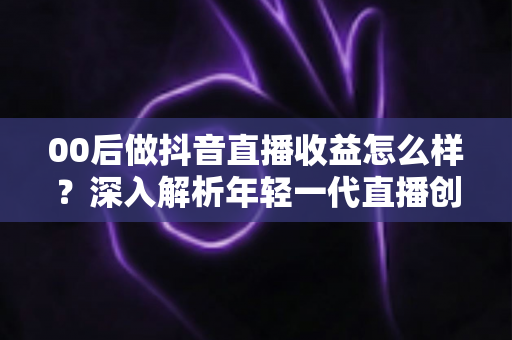 00后做抖音直播收益怎么样？深入解析年轻一代直播创业的真实收入与前景