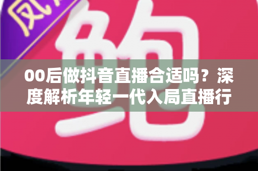 00后做抖音直播合适吗？深度解析年轻一代入局直播行业的机遇、挑战与实战指南