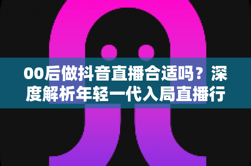 00后做抖音直播合适吗？深度解析年轻一代入局直播行业的机遇、挑战与实战指南
