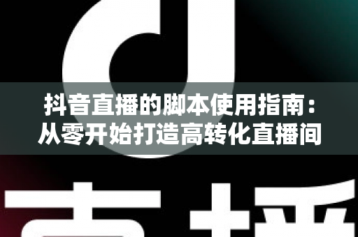 抖音直播的脚本使用指南:从零开始打造高转化直播间 抖音直播的脚本使用指南:从零开始打造高转化直播间