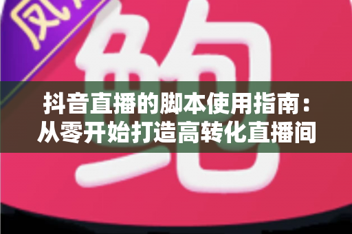 抖音直播的脚本使用指南：从零开始打造高转化直播间