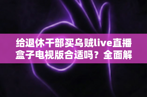 给退休干部买乌贼live直播盒子电视版合适吗?全面解析长辈观影新选择与选购避坑指南 给退休干部买乌贼live直播盒子电视版合适吗?全面解析长辈观影新选择与选购避坑指南