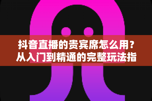 抖音直播的贵宾席怎么用?从入门到精通的完整玩法指南 抖音直播的贵宾席怎么用?从入门到精通的完整玩法指南