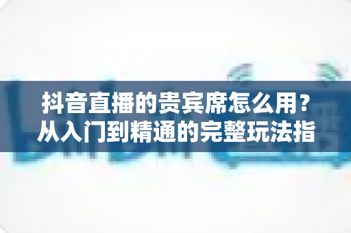 抖音直播的贵宾席怎么用?从入门到精通的完整玩法指南 抖音直播的贵宾席怎么用?从入门到精通的完整玩法指南