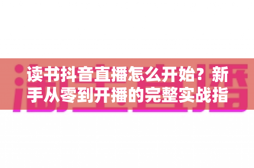 读书抖音直播怎么开始?新手从零到开播的完整实战指南 读书抖音直播怎么开始?新手从零到开播的完整实战指南