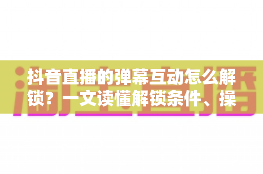 抖音直播的弹幕互动怎么解锁？一文读懂解锁条件、操作步骤与避坑指南