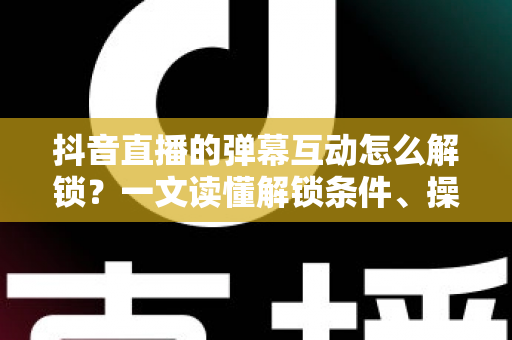 抖音直播的弹幕互动怎么解锁？一文读懂解锁条件、操作步骤与避坑指南