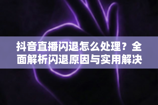 抖音直播闪退怎么处理?全面解析闪退原因与实用解决方案 抖音直播闪退怎么处理?全面解析闪退原因与实用解决方案