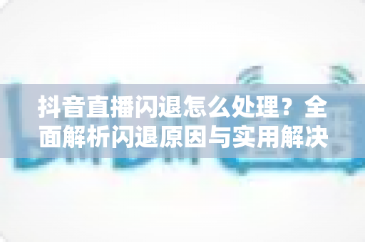 抖音直播闪退怎么处理?全面解析闪退原因与实用解决方案 抖音直播闪退怎么处理?全面解析闪退原因与实用解决方案