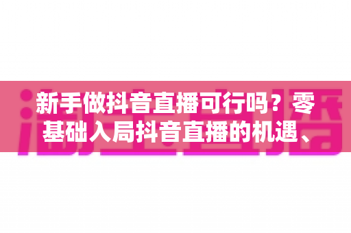 新手做抖音直播可行吗？零基础入局抖音直播的机遇、挑战与实操全攻略