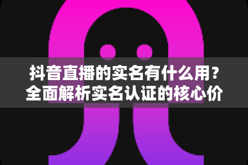 抖音直播的实名有什么用?全面解析实名认证的核心价值与开通指南 抖音直播的实名有什么用?全面解析实名认证的核心价值与开通指南