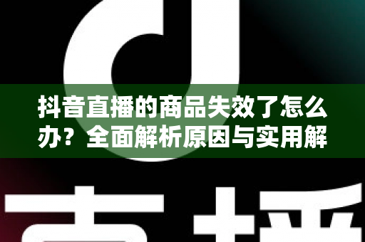 抖音直播的商品失效了怎么办?全面解析原因与实用解决方案 抖音直播的商品失效了怎么办?全面解析原因与实用解决方案