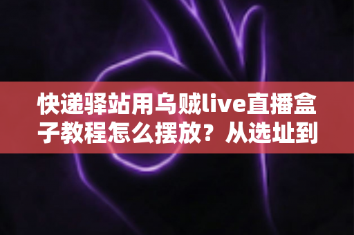 快递驿站用乌贼live直播盒子教程怎么摆放?从选址到调试的全流程摆放实战指南 快递驿站用乌贼live直播盒子教程怎么摆放?从选址到调试的全流程摆放实战指南