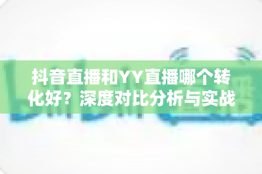 抖音直播和YY直播哪个转化好？深度对比分析与实战选型指南