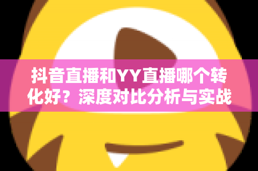 抖音直播和YY直播哪个转化好？深度对比分析与实战选型指南