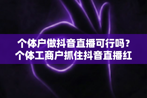 个体户做抖音直播可行吗?个体工商户抓住抖音直播红利期的完整实战指南 个体户做抖音直播可行吗?个体工商户抓住抖音直播红利期的完整实战指南