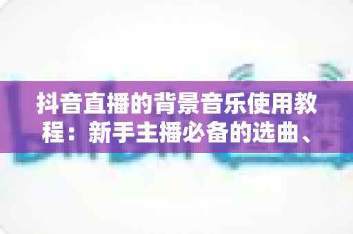 抖音直播的背景音乐使用教程：新手主播必备的选曲、添加与版权避坑全攻略