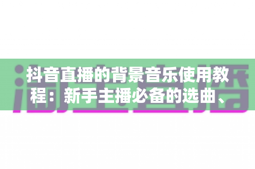 抖音直播的背景音乐使用教程：新手主播必备的选曲、添加与版权避坑全攻略