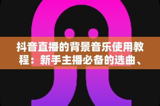 抖音直播的背景音乐使用教程：新手主播必备的选曲、添加与版权避坑全攻略