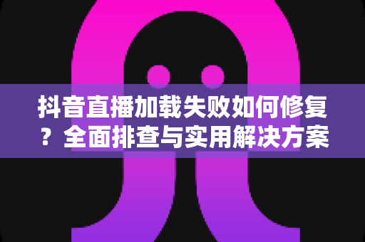 抖音直播加载失败如何修复?全面排查与实用解决方案指南 抖音直播加载失败如何修复?全面排查与实用解决方案指南