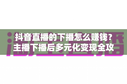 抖音直播的下播怎么赚钱？主播下播后多元化变现全攻略
