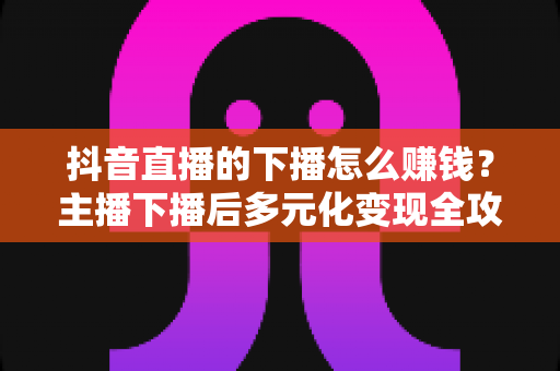 抖音直播的下播怎么赚钱？主播下播后多元化变现全攻略