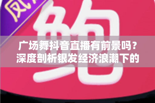 广场舞抖音直播有前景吗？深度剖析银发经济浪潮下的直播新机遇与变现之路