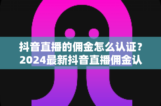 抖音直播的佣金怎么认证?2024最新抖音直播佣金认证全流程详解与实战指南 抖音直播的佣金怎么认证?2024最新抖音直播佣金认证全流程详解与实战指南
