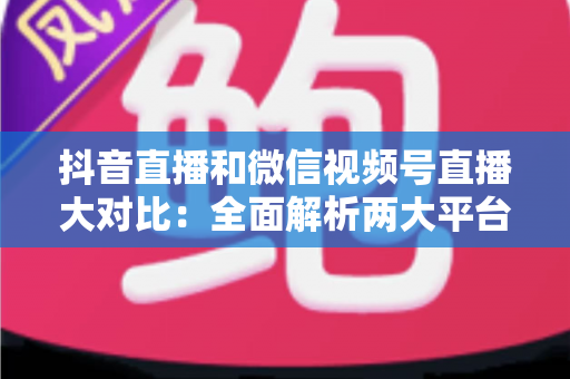 抖音直播和微信视频号直播大对比：全面解析两大平台的差异、优劣势与选择指南