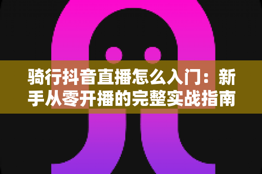 骑行抖音直播怎么入门:新手从零开播的完整实战指南 骑行抖音直播怎么入门:新手从零开播的完整实战指南