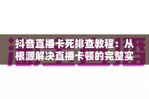 抖音直播卡死排查教程:从根源解决直播卡顿的完整实用指南 抖音直播卡死排查教程:从根源解决直播卡顿的完整实用指南