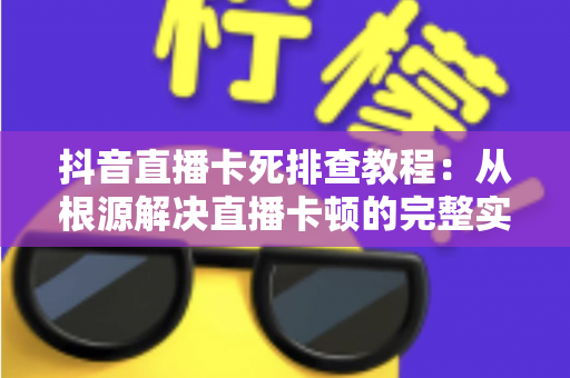 抖音直播卡死排查教程:从根源解决直播卡顿的完整实用指南 抖音直播卡死排查教程:从根源解决直播卡顿的完整实用指南