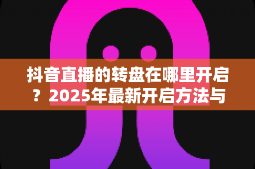 抖音直播的转盘在哪里开启?2025年最新开启方法与实用教程全解析 抖音直播的转盘在哪里开启?2025年最新开启方法与实用教程全解析